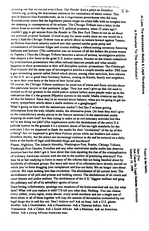 g out that we exceed even China. Ve Keuuler does & piece on Senceless Sentensng, probng he draconinan sentences o committers of minor crimes. This arle features Dan Rostenkowski, an ex Congies Ronenkowsks states that the legislature pas the mesung or consequences o ‘dtor from un activstthat mentions U.S. poiica prisoners, when 12 yeurs ago | Couldn’t pay 0 4t anyone from the Reauer 10 The New York Times 10 run an d sbowt my politcal-prsones husband.( uied 1 pay for some media sace 5o one would do & sory ) And the Chicago Tribune runs an anicle sbout an st Wit against Tamms, an llinons maximum security control uait that opened unidst great pomp and ‘cucumstance of Goveror Edgar ud cronies holding & ibbon-cuting ceremony feauring balloons and buttons.(The celebration was on sccount of sl the dollas th prison means. 1o Tamms ) Then the Chicago Tribune launches o seres ofseious, investigative aricles that despite few bows 1 the great U-S. jutice system, focuses og the crimes commitied by overzeaolous prosecutors who often insocent people and what unully happens 1 these prosecutors i thiese-disciplinesystem: promotions. The Pltsburgh Post-Gatette 6id he me type of investigative artcies s couple moaths earlie. PBS runs pecial called Snitch which shows, among othe atrociie, bow citzens 3004 Nzi-Germany fashion, turing on frends, fumily and acighbors 10 4ave their own butts o the buits of thie loved ones O course, th Chicago Tribune coninues it usunl run of warm aad fuzzy aticles sbout s paricula lawyer or that puriculas judge. They just woa’t remiod us of our grestest i the world jusi realization that s the restes INjustice 4o i for balance. Sincethey’re 50 worred sbout balance, whea e we going 10§t the warm, sympatheti aricle bout « mafia mobter or gungbanger? ’ going on here with the mainstream media? | felfike I’ve beea geiting. nformation from the uuly relisble media, the aerative press. (At least they do give the conuadictory mushy pieces in the feare sections) s the mainsiream media (eppiog on some toes Aretheytrying (0 make us asrevcutionary activits fellike we’re not doing out jobs? (Our organization seks the abolishmeat of the eoire U, judicial system on the grounds ’s & systemic abuse of hurwn rght sandurds for the Judiciary ) Are we supposed 1o thank the media for thei “reveltions” of he tp of this ceberg? Ave we supposed to ive them Pultze przes wi (brothers montly. but the sisersare increasing) contnue 1o die and b torured on adaily Dusis at the hands of legalcold-blooded thugs and murderers? Please, Nighine, The Atlanic Monibly, Washington Pos, Reader, Chicago Tribuoe, Pinsburgh PostGuzece, Frondine and any other mainsirears medis oulet that deserves mention here but dida’t gt i, how about that it equating the ise of the crimioulzation of ordinary American ciitens with therisein the number o practiciag atiomeys? You ey be at st readyiog 10 lsten 1o many of the reforms hat arebeing bandied sbout by buodreds of reformist groups. But more and more of us reformists have alceady moved on ‘while you’ve been dragging your complacea and Kisy-ass butts. We no onger care sbout reform. We want nothingles tha revolurion. The sboisheatof all current laws. The tbolishment of il uls and prisons and holding centes. The sbolshment of sl courts and count houses and police satons. The sbolishment ofthe .. bggest mafisso and gang: thejudiciary sod llofts subsidinry agents of tertor Stute-loving collaboraors, quitings ana meambers of the braa-saaiched ask me, but what then? What will you replace it with? ’l el you whatthea. Nothing, You can reease every robber, every rapis, every abuser, every seial murderer aad not sngle one of ther slone or al of them together will esp the amount of devastation committed by our ! thugs duy in and day out Do believe me? Ask an Iaqi. Ask a US. ghetto sz 61 ‘61 kownang Luopniosy euL o) JoEn30Id ¥ oot aonryonry ey (8771 35 D S suopejersy €507 3 TIPS WraDSUEA OUL ISV o o 7 004